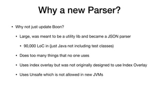 Why a new Parser?
• Why not just update Boon?
• Large, was meant to be a utility lib and became a JSON parser
• 90,000 LoC in (just Java not including test classes)
• Does too many things that no one uses
• Uses index overlay but was not originally designed to use Index Overlay
• Uses Unsafe which is not allowed in new JVMs
 