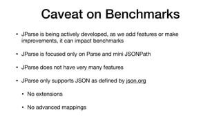 Caveat on Benchmarks
• JParse is being actively developed, as we add features or make
improvements, it can impact benchmarks
• JParse is focused only on Parse and mini JSONPath
• JParse does not have very many features
• JParse only supports JSON as de
fi
ned by json.org
• No extensions
• No advanced mappings
 