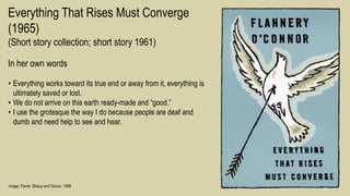 Image: Farrar, Straus and Giroux, 1956
Everything That Rises Must Converge
(1965)
(Short story collection; short story 1961)
In her own words
• Everything works toward its true end or away from it, everything is
ultimately saved or lost.
• We do not arrive on this earth ready-made and “good.”
• I use the grotesque the way I do because people are deaf and
dumb and need help to see and hear.
 