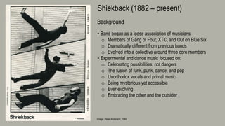 Image: Peter Anderson, 1982
Shiekback (1882 – present)
Background
• Band began as a loose association of musicians
o Members of Gang of Four, XTC, and Out on Blue Six
o Dramatically different from previous bands
o Evolved into a collective around three core members
• Experimental and dance music focused on:
o Celebrating possibilities, not dangers
o The fusion of funk, punk, dance, and pop
o Unorthodox vocals and primal music
o Being mysterious yet accessible
o Ever evolving
o Embracing the other and the outsider
 