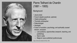 Image: Archives des Jésuites de France, 1955
Pierre Teilhard de Chardin
(1881 – 1955)
Background
• Jesuit priest
• French idealist (positivist, optimist)
• Vitalist philosopher
• Thomistic philosopher
• Paleontologist
• Geologist
• Fusion of evolution, psychology, and spirituality caused
tension, exclusion
o Lost positions, opportunities (research, teaching, and
publishing)
o Died in exile
o Magnum opus published posthumously
 