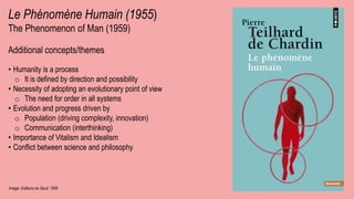 Image: Editions du Seuil, 1955
Le Phénomène Humain (1955)
The Phenomenon of Man (1959)
Additional concepts/themes
• Humanity is a process
o It is defined by direction and possibility
• Necessity of adopting an evolutionary point of view
o The need for order in all systems
• Evolution and progress driven by
o Population (driving complexity, innovation)
o Communication (interthinking)
• Importance of Vitalism and Idealism
• Conflict between science and philosophy
 
