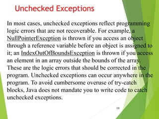 Unchecked Exceptions
10
In most cases, unchecked exceptions reflect programming
logic errors that are not recoverable. For example, a
NullPointerException is thrown if you access an object
through a reference variable before an object is assigned to
it; an IndexOutOfBoundsException is thrown if you access
an element in an array outside the bounds of the array.
These are the logic errors that should be corrected in the
program. Unchecked exceptions can occur anywhere in the
program. To avoid cumbersome overuse of try-catch
blocks, Java does not mandate you to write code to catch
unchecked exceptions.
 