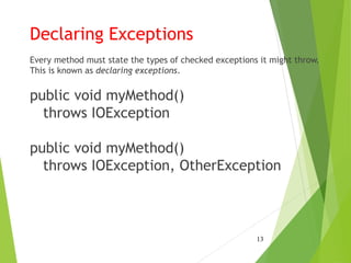 Declaring Exceptions
Every method must state the types of checked exceptions it might throw.
This is known as declaring exceptions.
public void myMethod()
throws IOException
public void myMethod()
throws IOException, OtherException
13
 