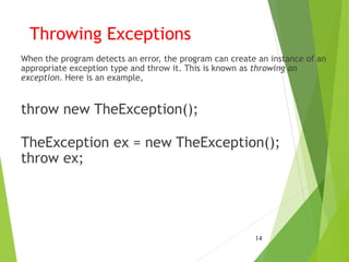 Throwing Exceptions
When the program detects an error, the program can create an instance of an
appropriate exception type and throw it. This is known as throwing an
exception. Here is an example,
throw new TheException();
TheException ex = new TheException();
throw ex;
14
 