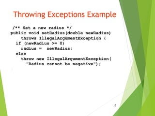Throwing Exceptions Example
/** Set a new radius */
public void setRadius(double newRadius)
throws IllegalArgumentException {
if (newRadius >= 0)
radius = newRadius;
else
throw new IllegalArgumentException(
"Radius cannot be negative");
}
15
 