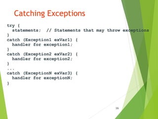 Catching Exceptions
try {
statements; // Statements that may throw exceptions
}
catch (Exception1 exVar1) {
handler for exception1;
}
catch (Exception2 exVar2) {
handler for exception2;
}
...
catch (ExceptionN exVar3) {
handler for exceptionN;
}
16
 