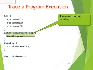 Trace a Program Execution
try {
statement1;
statement2;
statement3;
}
catch(Exception1 ex) {
handling ex;
}
finally {
finalStatements;
}
Next statement;
26
animation
The exception is
handled.
 