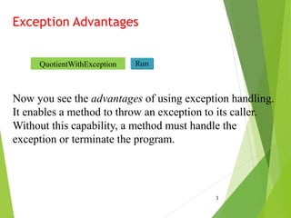 Exception Advantages
3
Now you see the advantages of using exception handling.
It enables a method to throw an exception to its caller.
Without this capability, a method must handle the
exception or terminate the program.
Run
QuotientWithException
 