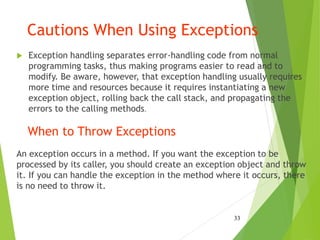 Cautions When Using Exceptions
 Exception handling separates error-handling code from normal
programming tasks, thus making programs easier to read and to
modify. Be aware, however, that exception handling usually requires
more time and resources because it requires instantiating a new
exception object, rolling back the call stack, and propagating the
errors to the calling methods.
When to Throw Exceptions
An exception occurs in a method. If you want the exception to be
processed by its caller, you should create an exception object and throw
it. If you can handle the exception in the method where it occurs, there
is no need to throw it.
33
 