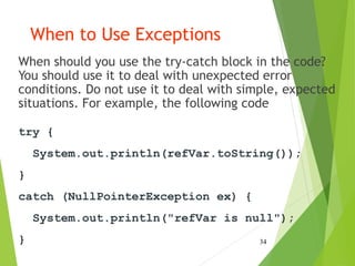 When to Use Exceptions
When should you use the try-catch block in the code?
You should use it to deal with unexpected error
conditions. Do not use it to deal with simple, expected
situations. For example, the following code
34
try {
System.out.println(refVar.toString());
}
catch (NullPointerException ex) {
System.out.println("refVar is null");
}
 