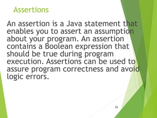Assertions
An assertion is a Java statement that
enables you to assert an assumption
about your program. An assertion
contains a Boolean expression that
should be true during program
execution. Assertions can be used to
assure program correctness and avoid
logic errors.
38
 