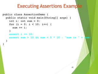 Executing Assertions Example
public class AssertionDemo {
public static void main(String[] args) {
int i; int sum = 0;
for (i = 0; i < 10; i++) {
sum += i;
}
assert i == 10;
assert sum > 10 && sum < 5 * 10 : "sum is " + sum;
}
}
41
 