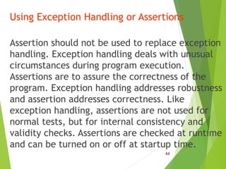 Using Exception Handling or Assertions
Assertion should not be used to replace exception
handling. Exception handling deals with unusual
circumstances during program execution.
Assertions are to assure the correctness of the
program. Exception handling addresses robustness
and assertion addresses correctness. Like
exception handling, assertions are not used for
normal tests, but for internal consistency and
validity checks. Assertions are checked at runtime
and can be turned on or off at startup time.
44
 