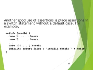 Another good use of assertions is place assertions in
a switch statement without a default case. For
example,
45
switch (month) {
case 1: ... ; break;
case 2: ... ; break;
...
case 12: ... ; break;
default: assert false : "Invalid month: " + month
}
 