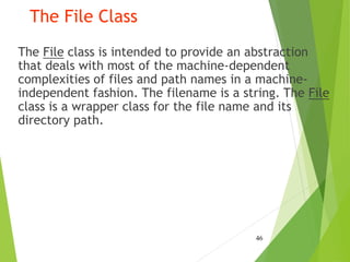 The File Class
The File class is intended to provide an abstraction
that deals with most of the machine-dependent
complexities of files and path names in a machine-
independent fashion. The filename is a string. The File
class is a wrapper class for the file name and its
directory path.
46
 
