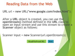 Reading Data from the Web
URL url = new URL("www.google.com/index.html");
After a URL object is created, you can use the
openStream() method defined in the URL class to
open an input stream and use this stream to create a
Scanner object as follows:
Scanner input = new Scanner(url.openStream());
49
Run
ReadFileFromURL
 