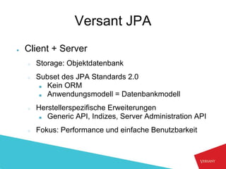 Versant JPA
●   Client + Server
    ○   Storage: Objektdatenbank
    ○   Subset des JPA Standards 2.0
         ■ Kein ORM
         ■ Anwendungsmodell = Datenbankmodell


    ○   Herstellerspezifische Erweiterungen
         ■ Generic API, Indizes, Server Administration API


    ○   Fokus: Performance und einfache Benutzbarkeit
 