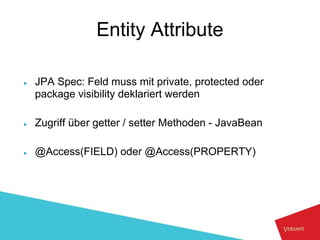 Entity Attribute

●   JPA Spec: Feld muss mit private, protected oder
    package visibility deklariert werden

●   Zugriff über getter / setter Methoden - JavaBean

●   @Access(FIELD) oder @Access(PROPERTY)
 