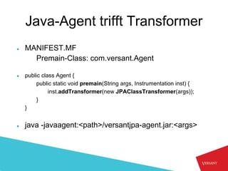 Java-Agent trifft Transformer
●   MANIFEST.MF
      Premain-Class: com.versant.Agent

●   public class Agent {
        public static void premain(String args, Instrumentation inst) {
              inst.addTransformer(new JPAClassTransformer(args));
        }
    }


●   java -javaagent:<path>/versantjpa-agent.jar:<args>
 