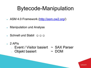 Bytecode-Manipulation
●   ASM 4.0 Framework (http://asm.ow2.org/)

●   Manipulation und Analyse

●   Schnell und Stabil ☺☺☺

●   2 APIs
    ○   Event / Visitor basiert ~ SAX Parser
    ○   Objekt basiert          ~ DOM
 