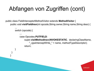 Abfangen von Zugriffen (cont)
public class FieldInterceptorMethodVisitor extends MethodVisitor {
    public void visitFieldInsn(int opcode,String owner,String name,String desc) {
          ...
          switch (opcode) {
               ...
               case Opcodes.PUTFIELD:
                   super.visitMethodInsn(INVOKESTATIC, declaringClassName,
                        "_vjpaInterceptWrite_" + name, methodTypeDescriptor);
                   return;
          }
      }
    }
 