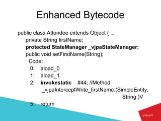 Enhanced Bytecode
public class Attendee extends Object { ...
   private String firstName;
   protected StateManager _vjpaStateManager;
   public void setFirstName(String);
     Code:
     0: aload_0
     1: aload_1
     2: invokestatic #44; //Method
           _vjpaInterceptWrite_firstName:(SimpleEntity;
                                            String;)V
     5: return
 