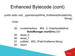 Enhanced Bytecode (cont)
public static void _vjpaInterceptWrite_firstName(SimpleEntity,
                                                      String);
       Code:
           ...
         30: invokeinterface #63, 2; //InterfaceMethod
                      StateManager.markDirty:(I)V
         35: aload_0
         36: aload_1
         37: putfield #52; //Field firstName:String;
         40: return
 