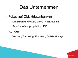 Das Unternehmen
●   Fokus auf Objektdatenbanken
    ○   Datenbanken: VOD, DB4O, FastObjects
    ○   Schnittstellen: proprietär, JDO

●   Kunden
    ○   Verizon, Samsung, Ericsson, British Airways
    ○   ...
 