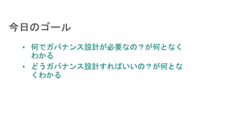 今日のゴール
• 何でガバナンス設計が必要なの？が何となく
わかる
• どうガバナンス設計すればいいの？が何とな
くわかる
 