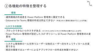 ②各機能の特徴を整理する
環境
 運用環境の作成者を Power Platform 管理者に限定できる
 Dataverse for Teams 環境の作成は抑止できない（作成された環境を検知することは可能）
コネクタの制御
 ブロックできないコネクタがある（ビジネスと非ビジネスで利用を分離することは可）
 Power Platform 管理者が設定した DLP ポリシー※ は Power Platform 管理者のみ変
更可
権限
 システム管理者ロールを持つユーザーは他のユーザーのセキュリティロールを変
更できる
 既定の環境ではユーザーによるアプリやフローの作成を制限できない
 