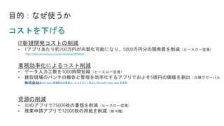 目的：なぜ使うか
IT新規開発コストの削減
• 1アプリあたり約700万円が内製化可能になり、5000万円分の開発費を削減（ヒースロー空港）
業務効率化によるコスト削減
• データ入力工数を1000時間短縮（ヒースロー空港）
• 建設現場のパンチの報告と管理を効率化するアプリでおよそ5億円の価値を創出（日揮グローバル
株式会社）
資源の削減
• 30のアプリで75000枚の書類を削減（ヒースロー空港）
• 残業申請アプリで12000枚の用紙を削減（前々職）
https://www.microsoft.com/cms/api/am/binary/RE4pEU0
Microsoft Customer Story-現場発のDX推進と、IT リテラシー向上に Microsoft Power Apps を活用
 