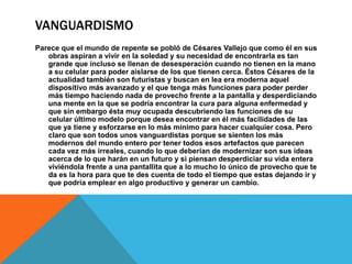 VANGUARDISMO
Parece que el mundo de repente se pobló de Césares Vallejo que como él en sus
obras aspiran a vivir en la soledad y su necesidad de encontrarla es tan
grande que incluso se llenan de desesperación cuando no tienen en la mano
a su celular para poder aislarse de los que tienen cerca. Éstos Césares de la
actualidad también son futuristas y buscan en lea era moderna aquel
dispositivo más avanzado y el que tenga más funciones para poder perder
más tiempo haciendo nada de provecho frente a la pantalla y desperdiciando
una mente en la que se podría encontrar la cura para alguna enfermedad y
que sin embargo ésta muy ocupada descubriendo las funciones de su
celular último modelo porque desea encontrar en él más facilidades de las
que ya tiene y esforzarse en lo más mínimo para hacer cualquier cosa. Pero
claro que son todos unos vanguardistas porque se sienten los más
modernos del mundo entero por tener todos esos artefactos que parecen
cada vez más irreales, cuando lo que deberían de modernizar son sus ideas
acerca de lo que harán en un futuro y si piensan desperdiciar su vida entera
viviéndola frente a una pantallita que a lo mucho lo único de provecho que te
da es la hora para que te des cuenta de todo el tiempo que estas dejando ir y
que podría emplear en algo productivo y generar un cambio.
 