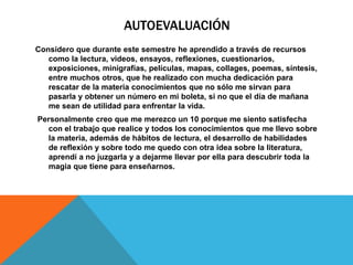 AUTOEVALUACIÓN
Considero que durante este semestre he aprendido a través de recursos
como la lectura, videos, ensayos, reflexiones, cuestionarios,
exposiciones, minigrafías, películas, mapas, collages, poemas, síntesis,
entre muchos otros, que he realizado con mucha dedicación para
rescatar de la materia conocimientos que no sólo me sirvan para
pasarla y obtener un número en mi boleta, si no que el día de mañana
me sean de utilidad para enfrentar la vida.
Personalmente creo que me merezco un 10 porque me siento satisfecha
con el trabajo que realice y todos los conocimientos que me llevo sobre
la materia, además de hábitos de lectura, el desarrollo de habilidades
de reflexión y sobre todo me quedo con otra idea sobre la literatura,
aprendí a no juzgarla y a dejarme llevar por ella para descubrir toda la
magia que tiene para enseñarnos.
 