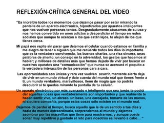 REFLEXIÓN-CRÍTICA GENERAL DEL VIDEO
“Es increíble todos los momentos que dejamos pasar por estar mirando la
pantalla de un aparato electrónico, hipnotizados por aparatos inteligentes
que nos vuelven personas tontas. Desgraciadamente abusamos de su uso y
nos hemos convertido en unos adictos a desperdiciar el tiempo en redes
sociales que aunque te acercan a los que están lejos, te alejan de los que
tienes cerca.
Mi papá nos repite sin parar que dejemos el celular cuando estamos en familia y
me alegro de tener a alguien que me recuerde todos los días lo importante
que es la verdadera convivencia, las buenas charlas, una risa sincera, unas
palabras de aliento, un consejo en la adversidad, los gestos que hacemos al
hablar; y millones de detalles más que hemos dejado de vivir por buscar en
nuestros aparatos una “comunicación” que nunca se acercará ni poquito a
la verdadera interacción de las personas cara a cara.
Las oportunidades son únicas y rara vez vuelven ocurrir, mantente alerta deja
de vivir en un mundo virtual y date cuenta del mundo real que tienes frente a
ti, un mundo verdadero, maravillosos, lleno de magia que no podrás
descubrir si te quedas mirando la pantalla de tu celular.
Un aparato electrónico por más avanzado e inteligente que sea jamás te podrá
dar aquellas cosas que verdaderamente son importantes y que realmente te
hacen sentir vivo, un abrazo, un beso, una carcajada, tomarte de las manos,
ni siquiera compañía, porque estas cosas sólo existen en el mundo real.
Dejemos de perder el tiempo, busca aquello que le de un sentido a tus días y
hazlo de manera extraordinaria, sorprendamos al mundo y dejemos
asombrar por las maravillas que tiene para mostrarnos, y aunque puede
sonar muy repetitivo y gastado el reto para nosotros es llevarlo a cabo… “
 