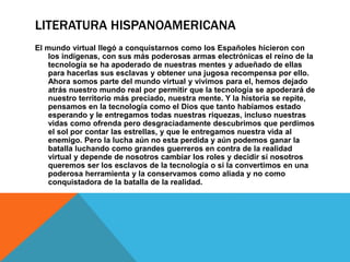 LITERATURA HISPANOAMERICANA
El mundo virtual llegó a conquistarnos como los Españoles hicieron con
los indígenas, con sus más poderosas armas electrónicas el reino de la
tecnología se ha apoderado de nuestras mentes y adueñado de ellas
para hacerlas sus esclavas y obtener una jugosa recompensa por ello.
Ahora somos parte del mundo virtual y vivimos para el, hemos dejado
atrás nuestro mundo real por permitir que la tecnología se apoderará de
nuestro territorio más preciado, nuestra mente. Y la historia se repite,
pensamos en la tecnología como el Dios que tanto habíamos estado
esperando y le entregamos todas nuestras riquezas, incluso nuestras
vidas como ofrenda pero desgraciadamente descubrimos que perdimos
el sol por contar las estrellas, y que le entregamos nuestra vida al
enemigo. Pero la lucha aún no esta perdida y aún podemos ganar la
batalla luchando como grandes guerreros en contra de la realidad
virtual y depende de nosotros cambiar los roles y decidir si nosotros
queremos ser los esclavos de la tecnología o si la convertimos en una
poderosa herramienta y la conservamos como aliada y no como
conquistadora de la batalla de la realidad.
 