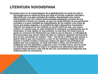 LITERATURA NOVOHISPANA
Una pieza clave en el rompecabezas de la globalización sin duda ha sido la
tecnología que es capaz de llevar por todo el mundo cualquier mensaje y
difundirlo por una gran variedad de medios. Actualmente nos vemos
influenciados por una cultura americanizada adoptando muchas de sus
costumbres e incluso su comida, ya que con tanta difusión de sus productos
sumados a la gran cantidad de espectadores de los medios y las miles de
horas que pasan pegados a la pantalla de algún dispositivo conectado a
internet, sin duda se ha ido creando un nuevo estilo de vida, una nueva
cultura, en nuestro país se esta olvidando lo mexicano y sustituyendo por lo
americano, lo más rápido, lo más práctico, lo más fácil. Es triste como la
gente se convence tan fácilmente con todo lo que le ofrecen, la infinidad de
promocionales que vemos todos los días en nuestros aparatos electrónicos
que se han convertido en nuestra “vida”, nos llevan a imitar lo que vemos, a
querer todo lo que nos muestran, a caer en las mentiras y dejarnos llevar,
incluso a mutilar nuestro cuerpo por querer ser igual a los prototipos de
belleza que nos proyectan, no está mal imitar a otros, así lo hicieron los
indígenas con los españoles y lograron crear un estilo nuevo, pero lo malo
es cuando sólo imitamos lo malo y ni siquiera nos esforzamos por darle
nuestro toque personal, más allá de eso nos convertimos en máquinas que
imitamos pero no innovamos.
 