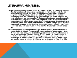 LITERATURA HUMANISTA
Los valores se aprenden en la práctica, con la educación y la convivencia social.
Desafortunadamente en nuestro mundo real hoy en día son contadas las
personas preocupadas por crear un mundo mejor, la mayoría está muy
ocupada viendo por sus propias necesidades, viviendo en un mundo
imaginario, falso, sin chiste. Pierden y se alejan de sus seres queridos por
estar idiotizados por una pantalla. A algunos no les bastan las redes sociales
para “convivir”, llegan incluso a crear su propio avatar y vivir con él en un
juego virtual una vida inventada por ellos mismos y donde para bañarse solo
necesitan dar un click y todo se hace sólo; es tanto el tiempo que le invierten
a su mundo imaginario que llegan a confundirlo con la realidad y para ellos
en eso se convierte su vida, en clicks y pixeles de un avatar sin existencia
real.
La humanidad vive tecnologizada en lugar de humanizada, hace falta retomar
los verdaderos valores, reconoser las cosas realmente importantes y dejar
de vivir una vida falsa, vive la realidad y preocúpate por tu mundo que es tu
hogar. Nada lograras desde la sala de tu casa frente a tu computadora, la
verdadera vida está afuera esperándote para sorprenderte y que tu le
demuestres al mundo el sentido real de la humanidad y las grandes cosas
que puedes lograr si apagas tu celular y te aventuras en el viaje de la vida.
 