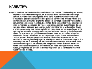 NARRATIVA
Nuestra realidad se ha convertido en una obra de Gabriel García Márquez donde
impera el estilo realista mágico, en el cual lo irreal se muestra como algo
común. Haciendo una analogía lo irreal sería nuestras varias cuentas en
todas redes posibles existentes que pasan a ser nuestro mundo virtual sin
existencia real, el mundo digital ha pasado a ser algo cotidiano y con esto a
convertirse en nuestra realidad. Los niños de la actualidad ya no distinguen
entre la realidad y su juego de video, se piensan ser los superhéroes de su
vida con súper poderes que cuando quieren utilizar en la vida real se llevan
la gran sorpresa de que nunca existieron y que para ser un superhéroe en la
vida real se necesita más que sólo apretar botones y pasar la tarde jugando
x-box. Se acabaron las rodillas raspadas por jugar en las calles ahora los
niños sólo tienen calambres en los dedos por tantas horas sujetando un
control remoto, los parques están vacíos y los niños encerrados en su
habitación descargando el juego de moda para ser los rimeros en jugarlo. La
infancia ya no es la misma y es deprimente cómo la mejor etapa de la vida
se convierte en pasar de niveles y es desperdiciada en el sillón de la sala
frente a cualquier dispositivo electrónico. Es hora de dejar de vivir en las
nubes, pongamos los pies en la tierra y hagamos de la verdadera realidad
nuestro único mundo.
 