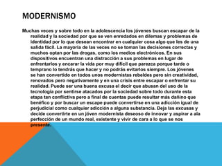 MODERNISMO
Muchas veces y sobre todo en la adolescencia los jóvenes buscan escapar de la
realidad y la sociedad por que se ven enredados en dilemas y problemas de
identidad por lo que desean encontrar en cualquier cosa algo que les de una
salida fácil. La mayoría de las veces no se toman las decisiones correctas y
muchos optan por las drogas, como los medios electrónicos. En sus
dispositivos encuentran una distracción a sus problemas en lugar de
enfrentarlos y encarar la vida por muy difícil que parezca porque tarde o
temprano lo tendrás que hacer y no podrás evitarlos siempre. Los jóvenes
se han convertido en todos unos modernistas rebeldes pero sin creatividad,
renovados pero negativamente y en una crisis entre escapar o enfrentar su
realidad. Puede ser una buena excusa el decir que abusan del uso de la
tecnología por sentirse atacados por la sociedad sobre todo durante esta
etapa tan conflictiva pero a final de cuentas puede resultar más dañino que
benéfico y por buscar un escape puede convertirse en una adicción igual de
perjudicial como cualquier adicción a alguna substancia. Deja las excusas y
decide convertirte en un jóven modernista deseoso de innovar y aspirar a ala
perfección de un mundo real, existente y vivir de cara a lo que se nos
presente.
 