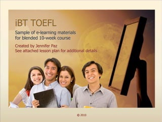 iBT TOEFL
Sample of e-learning materials
for blended 10-week course
Created by Jennifer Paz
See attached lesson plan for additional details




                                   © 2010
 