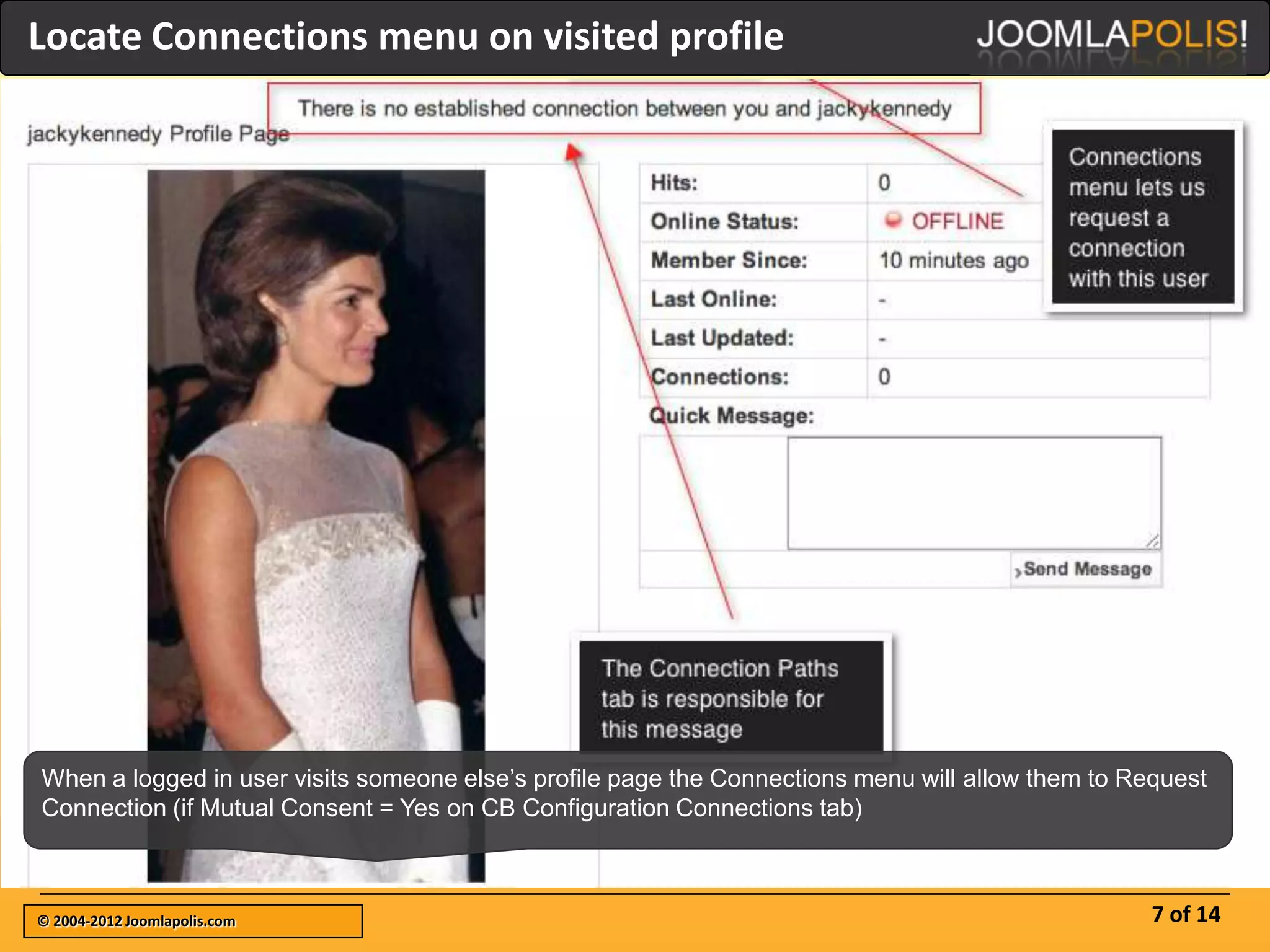 Locate Connections menu on visited profile




When a logged in user visits someone else’s profile page the Connections menu will allow them to Request
Connection (if Mutual Consent = Yes on CB Configuration Connections tab)



© 2004-2012 Joomlapolis.com                                                                        7 of 14
 
