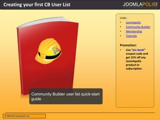 Creating your first CB User List

                                                                        Links:
                                                                        •    Joomlapolis
                                                                        •    Community Builder
                                                                        •    Membership
                                                                        •    Tutorials


                                                                        Promotion:
                                                                        •   Use “pic-book”
                                                                            coupon code and
                                                                            get 15% off any
                                                                            Joomlapolis
                                                                            product or
                                                                            subscription




                              Community Builder user list quick-start
                              guide



© 2004-2012 Joomlapolis.com
 