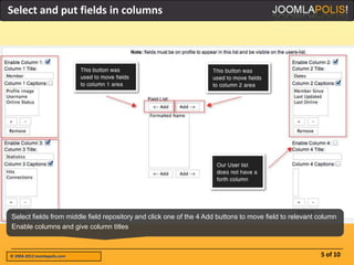 Select and put fields in columns




Select fields from middle field repository and click one of the 4 Add buttons to move field to relevant column
Enable columns and give column titles



© 2004-2012 Joomlapolis.com                                                                             5 of 10
 