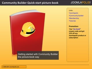 Community Builder Quick-start picture-book

                                                                  Links:
                                                                  •Joomlapolis
                                                                  •Community Builder
                                                                  •Membership
                                                                  •Tutorials


                                                                  Promotion:
                                                                  •Use “pic-book”
                                                                  coupon code and get
                                                                  15% off any
                                                                  Joomlapolis product or
                                                                  subscription




                         Getting started with Community Builder
                         the picture-book way



© 2004-2012 Joomlapolis.com
 
