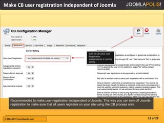 Make CB user registration independent of Joomla




     Recommended to make user registration independent of Joomla. This way you can turn off Joomla
     registration to make sure that all users registere on your site using the CB process only.



© 2004-2012 Joomlapolis.com                                                                     12 of 28
 