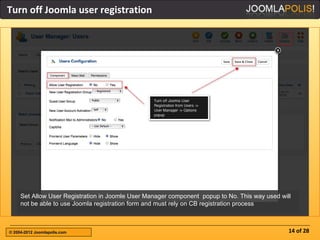 Turn off Joomla user registration




     Set Allow User Registration in Joomle User Manager component popup to No. This way used will
     not be able to use Joomla registration form and must rely on CB registration process



© 2004-2012 Joomlapolis.com                                                                     14 of 28
 