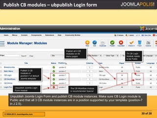 Publish CB modules – ubpublish Login form




     Unpublish Joomla Login Form and publish CB module instances. Make sure CB Login module is
     Public and that all 3 CB module instances are in a position supported by your template (position-7
     in J 2.5).


© 2004-2012 Joomlapolis.com                                                                           20 of 28
 