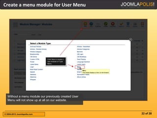 Create a menu module for User Menu




  Without a menu module our previously created User
  Menu will not show up at all on our website.



© 2004-2012 Joomlapolis.com                           22 of 28
 