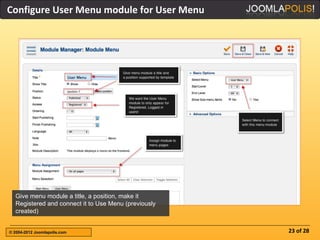Configure User Menu module for User Menu




  Give menu module a title, a position, make it
  Registered and connect it to Use Menu (previously
  created)


© 2004-2012 Joomlapolis.com                           23 of 28
 
